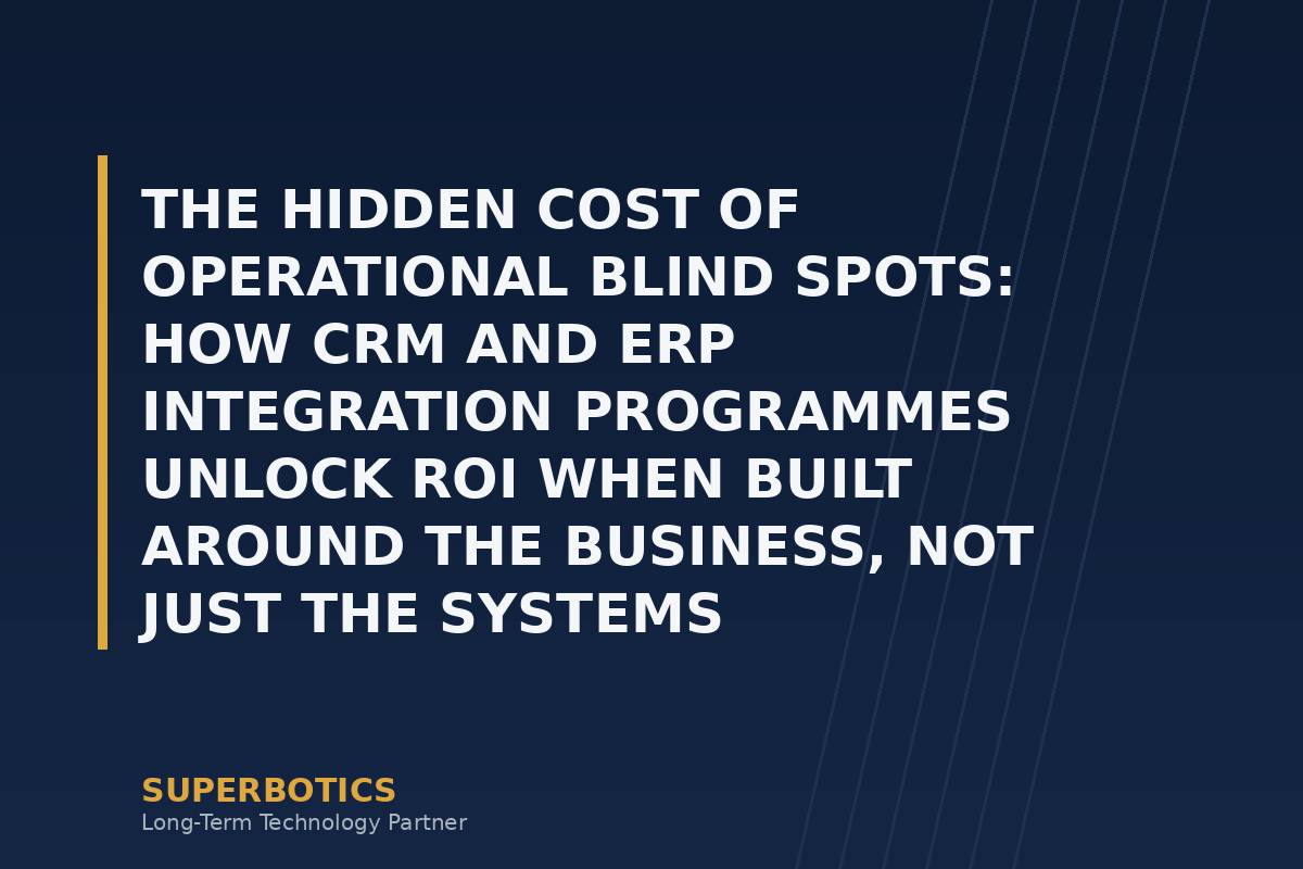 The Hidden Cost of Operational Blind Spots: How CRM and ERP Integration Programmes Unlock ROI When Built Around the Business, Not Just the Systems